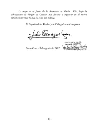 Lo hago en la fiesta de la Asunción de María. Ella, bajo la
advocación de Virgen de Cotoca, nos llevará a ingresar en el nuevo
milenio haciendo lo que su Hijo nos mande.

            El Espíritu de la Verdad y la Vida guíe nuestros pasos.




            Santa Cruz, 15 de agosto de 1997.




                                - 17 -
 