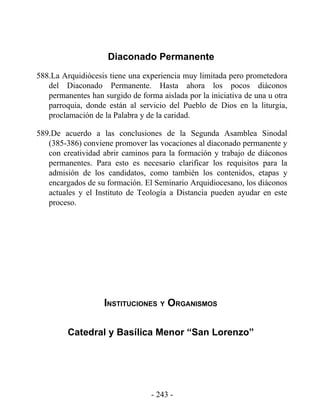 Diaconado Permanente
588.La Arquidiócesis tiene una experiencia muy limitada pero prometedora
   del Diaconado Permanente. Hasta ahora los pocos diáconos
   permanentes han surgido de forma aislada por la iniciativa de una u otra
   parroquia, donde están al servicio del Pueblo de Dios en la liturgia,
   proclamación de la Palabra y de la caridad.

589.De acuerdo a las conclusiones de la Segunda Asamblea Sinodal
   (385-386) conviene promover las vocaciones al diaconado permanente y
   con creatividad abrir caminos para la formación y trabajo de diáconos
   permanentes. Para esto es necesario clarificar los requisitos para la
   admisión de los candidatos, como también los contenidos, etapas y
   encargados de su formación. El Seminario Arquidiocesano, los diáconos
   actuales y el Instituto de Teología a Distancia pueden ayudar en este
   proceso.




                    INSTITUCIONES Y ORGANISMOS

         Catedral y Basílica Menor “San Lorenzo”




                                  - 243 -
 