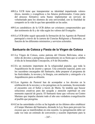 608.La UCB tiene que transparentar su identidad impartiendo valores
   éticos, morales y evangélicos a los futuros profesionales. Como parte
   del proceso formativo sería bueno implementar un servicio de
   voluntariado para los alumnos de esta universidad, con la finalidad de
   compartir en la vida lo que han aprendido en las aulas.

609.Los catedráticos de la UCB deben ser cristianos comprometidos que
   den testimonio de fe y de vida según los valores del Evangelio.

610.La UCB debe seguir apoyando la formación de los Agentes de Pastoral
   parroquial a través de la carrera de Ciencias Religiosas y Pastorales, en
   función de los diferentes ministerios y servicios eclesiales.


 Santuario de Cotoca y Fiesta de la Virgen de Cotoca
611.La Virgen de Cotoca, como patrona del Oriente Boliviano, atrae a
   miles de devotos y peregrinos, especialmente en su fiesta que se celebra
   el día de la Inmaculada Concepción, el 8 de Diciembre.

612.Es un momento importante de la religiosidad popular, que toda la
   Arquidiócesis ha de asumir y apoyar. Una comisión especial, junto con
   los sacerdotes encargados del Santuario, debe preparar el programa de
   las festividades, la novena y la liturgia, con antelación y entregarlo a la
   Arquidiócesis para su difusión.

613.Los Agentes de Pastoral han de acompañar a los devotos en la
   celebración de la novena y a los peregrinos en la caminata, favoreciendo
   el encuentro con el Señor a través de María. Se tendrán que buscar
   soluciones creativas para dar acogida y atención espiritual en este
   momento especial de gracia. El Santuario tiene que volverse un Centro
   Mariano que impulse durante todo el año una verdadera evangelización
   al pueblo que peregrina.

614.Con las autoridades civiles se ha logrado en los últimos años establecer
   el Campo Mariano del Santuario, dictando la Ley Seca para prevenir los
   excesos que se manifestaban en esta ocasión. La peregrinación debe ser
   cada vez más un estimulo de conversión y ocasión importante para la
                                   - 247 -
 