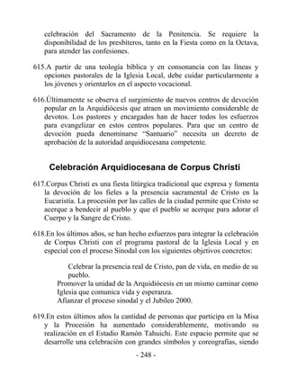 celebración del Sacramento de la Penitencia. Se requiere la
   disponibilidad de los presbíteros, tanto en la Fiesta como en la Octava,
   para atender las confesiones.

615.A partir de una teología bíblica y en consonancia con las líneas y
   opciones pastorales de la Iglesia Local, debe cuidar particularmente a
   los jóvenes y orientarlos en el aspecto vocacional.

616.Últimamente se observa el surgimiento de nuevos centros de devoción
   popular en la Arquidiócesis que atraen un movimiento considerable de
   devotos. Los pastores y encargados han de hacer todos los esfuerzos
   para evangelizar en estos centros populares. Para que un centro de
   devoción pueda denominarse “Santuario” necesita un decreto de
   aprobación de la autoridad arquidiocesana competente.


     Celebración Arquidiocesana de Corpus Christi
617.Corpus Christi es una fiesta litúrgica tradicional que expresa y fomenta
   la devoción de los fieles a la presencia sacramental de Cristo en la
   Eucaristía. La procesión por las calles de la ciudad permite que Cristo se
   acerque a bendecir al pueblo y que el pueblo se acerque para adorar el
   Cuerpo y la Sangre de Cristo.

618.En los últimos años, se han hecho esfuerzos para integrar la celebración
   de Corpus Christi con el programa pastoral de la Iglesia Local y en
   especial con el proceso Sinodal con los siguientes objetivos concretos:

            Celebrar la presencia real de Cristo, pan de vida, en medio de su
            pueblo.
        Promover la unidad de la Arquidiócesis en un mismo caminar como
        Iglesia que comunica vida y esperanza.
        Afianzar el proceso sinodal y el Jubileo 2000.

619.En estos últimos años la cantidad de personas que participa en la Misa
   y la Procesión ha aumentado considerablemente, motivando su
   realización en el Estadio Ramón Tahuichi. Este espacio permite que se
   desarrolle una celebración con grandes símbolos y coreografías, siendo
                                   - 248 -
 