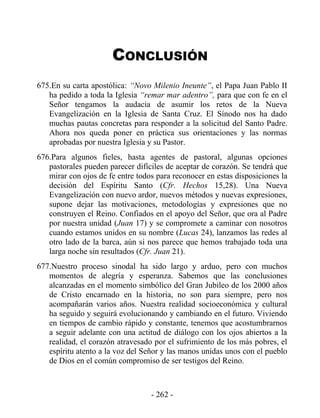 CONCLUSIÓN
675.En su carta apostólica: “Novo Milenio Ineunte”, el Papa Juan Pablo II
   ha pedido a toda la Iglesia “remar mar adentro”, para que con fe en el
   Señor tengamos la audacia de asumir los retos de la Nueva
   Evangelización en la Iglesia de Santa Cruz. El Sínodo nos ha dado
   muchas pautas concretas para responder a la solicitud del Santo Padre.
   Ahora nos queda poner en práctica sus orientaciones y las normas
   aprobadas por nuestra Iglesia y su Pastor.
676.Para algunos fieles, hasta agentes de pastoral, algunas opciones
   pastorales pueden parecer difíciles de aceptar de corazón. Se tendrá que
   mirar con ojos de fe entre todos para reconocer en estas disposiciones la
   decisión del Espíritu Santo (Cfr. Hechos 15,28). Una Nueva
   Evangelización con nuevo ardor, nuevos métodos y nuevas expresiones,
   supone dejar las motivaciones, metodologías y expresiones que no
   construyen el Reino. Confiados en el apoyo del Señor, que ora al Padre
   por nuestra unidad (Juan 17) y se compromete a caminar con nosotros
   cuando estamos unidos en su nombre (Lucas 24), lanzamos las redes al
   otro lado de la barca, aún si nos parece que hemos trabajado toda una
   larga noche sin resultados (Cfr. Juan 21).
677.Nuestro proceso sinodal ha sido largo y arduo, pero con muchos
   momentos de alegría y esperanza. Sabemos que las conclusiones
   alcanzadas en el momento simbólico del Gran Jubileo de los 2000 años
   de Cristo encarnado en la historia, no son para siempre, pero nos
   acompañarán varios años. Nuestra realidad socioeconómica y cultural
   ha seguido y seguirá evolucionando y cambiando en el futuro. Viviendo
   en tiempos de cambio rápido y constante, tenemos que acostumbrarnos
   a seguir adelante con una actitud de diálogo con los ojos abiertos a la
   realidad, el corazón atravesado por el sufrimiento de los más pobres, el
   espíritu atento a la voz del Señor y las manos unidas unos con el pueblo
   de Dios en el común compromiso de ser testigos del Reino.



                                  - 262 -
 
