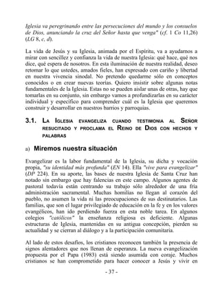Iglesia va peregrinando entre las persecuciones del mundo y los consuelos
de Dios, anunciando la cruz del Señor hasta que venga" (cf. 1 Co 11,26)
(LG 8, c, d).

La vida de Jesús y su Iglesia, animada por el Espíritu, va a ayudarnos a
mirar con sencillez y confianza la vida de nuestra Iglesia: qué hace, qué nos
dice, qué espera de nosotros. En esta iluminación de nuestra realidad, deseo
retomar lo que ustedes, amados fieles, han expresado con cariño y libertad
en nuestra vivencia sinodal. No pretendo quedarme sólo en conceptos
conocidos o en crear nuevas teorías. Quiero insistir sobre algunas notas
fundamentales de la Iglesia. Estas no se pueden aislar unas de otras, hay que
tomarlas en su conjunto, sin embargo vamos a profundizarlas en su carácter
individual y específico para comprender cuál es la Iglesia que queremos
construir y desarrollar en nuestros barrios y parroquias.

3.1. LA IGLESIA         EVANGELIZA     CUANDO     TESTIMONIA     AL   SEÑOR
       RESUCITADO Y PROCLAMA EL          REINO   DE   DIOS   CON HECHOS Y
       PALABRAS


a) Miremos nuestra situación

Evangelizar es la labor fundamental de la Iglesia, su dicha y vocación
propia, "su identidad más profunda" (EN 14). Ella "vive para evangelizar"
(DP 224). En su aporte, las bases de nuestra Iglesia de Santa Cruz han
notado sin embargo que hay falencias en este campo. Algunos agentes de
pastoral todavía están centrando su trabajo sólo alrededor de una fría
administración sacramental. Muchas homilías no llegan al corazón del
pueblo, no asumen la vida ni las preocupaciones de sus destinatarios. Las
familias, que son el lugar privilegiado de educación en la fe y en los valores
evangélicos, han ido perdiendo fuerza en esta noble tarea. En algunos
colegios "católicos" la enseñanza religiosa es deficiente. Algunas
estructuras de Iglesia, mantenidas en su antigua concepción, pierden su
actualidad y se cierran al diálogo y a la participación comunitaria.

Al lado de estos desafíos, los cristianos reconocen también la presencia de
signos alentadores que nos llenan de esperanza. La nueva evangelización
propuesta por el Papa (1983) está siendo asumida con coraje. Muchos
cristianos se han comprometido para hacer conocer a Jesús y vivir en
                                    - 37 -
 