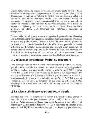 Dentro de los límites de nuestra Arquidiócesis, mucha gente no está todavía
debidamente evangelizada. Grupos enteros de la ciudad y del campo están
desatendidos y esperan la Palabra del Señor para iluminar sus vidas. Es
notable la falta de una presencia eclesial y de una acción decidida de
sacerdotes, religiosas y laicos comprometidos en varios sectores de la
población. Debido a ello, muchos de nuestros creyentes van a llenar su
inquietud religiosa y de compromiso social en otras denominaciones
religiosas, en donde con fecuencia son engañados, seducidos o
manipulados.
Por otro lado, nos alegra que numerosos agentes de pastoral estén abocados
a su labor misionera y de servicio a la Iglesia local; que algunos grupos de
religiosos(as) y de jóvenes, venidos a veces de otros países, pasen sus
vacaciones en el campo, compartiendo la vida de sus pobladores, dando
testimonio del Evangelio; nos complace que muchos laicos consagren su
tiempo libre al anuncio explícito de la Palabra de Dios. Sin embargo, no
debe dejar de preocuparnos el hecho de que aún no hemos asumido con
vigor y entusiasmo la dimensión misionera más allá de nuestras fronteras.

b) Jesús es el enviado del Padre: su misionero

Jesús consagra toda su vida a la misión encomendada por Dios, su Padre,
quien le envía, llevando una vida de misionero itinerante (Lc 8,1), yendo de
pueblo en pueblo, sin tener dónde reposar la cabeza (Mt 8,20). En estos
recorridos, El está atento a la realidad de la gente, a sus necesidades (Mc
8,2-3) y sufrimientos (Lc 9,10-11). Ante las urgencias vitales de su pueblo,
Jesús responde de acuerdo a la voluntad de su Padre (Jn 5,36) y, en su
consagración a esta tarea, es coherente: lo que anuncia, lo hace (Lc 6,36).
Se entrega a su misión hasta dar la vida (Jn 15,13) y morir en una cruz (Lc
23,33-34).

c) La Iglesia primitiva vive su envío con alegría
Enviados por Jesús, los discípulos proclaman el Evangelio a todo el mundo
conocido, comenzando por Jerusalén (Hch 1,7-8). Con la fuerza del
Espíritu, Pedro anuncia la Buena Nueva en Jerusalén a los judíos y al
pueblo (Hch 2,14s), ante el Sanedrín (4,8-12) y más tarde en Cesarea, a los
paganos (Hch 10). Felipe anuncia el Evangelio en Samaria y, por el camino,

                                   - 41 -
 