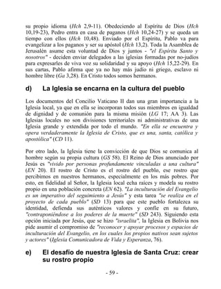 su propio idioma (Hch 2,9-11). Obedeciendo al Espíritu de Dios (Hch
10,19-23), Pedro entra en casa de paganos (Hch 10,24-27) y se queda un
tiempo con ellos (Hch 10,48). Enviado por el Espíritu, Pablo va para
evangelizar a los paganos y ser su apóstol (Hch 13,2). Toda la Asamblea de
Jerusalén asume esta voluntad de Dios y juntos - "el Espíritu Santo y
nosotros" - deciden enviar delegados a las iglesias formadas por no-judíos
para expresarles de viva voz su solidaridad y su apoyo (Hch 15,22-29). En
sus cartas, Pablo afirma que ya no hay más judío ni griego, esclavo ni
hombre libre (Ga 3,28). En Cristo todos somos hermanos.

d)     La Iglesia se encarna en la cultura del pueblo
Los documentos del Concilio Vaticano II dan una gran importancia a la
Iglesia local, ya que en ella se incorporan todos sus miembros en igualdad
de dignidad y de comunión para la misma misión (LG 17; AA 3). Las
Iglesias locales no son divisiones territoriales ni administrativas de una
Iglesia grande y extendida por todo el mundo. "En ella se encuentra y
opera verdaderamente la Iglesia de Cristo, que es una, santa, católica y
apostólica" (CD 11).

Por otro lado, la Iglesia tiene la convicción de que Dios se comunica al
hombre según su propia cultura (GS 58). El Reino de Dios anunciado por
Jesús es "vivido por personas profundamente vinculadas a una cultura"
(EN 20). El rostro de Cristo es el rostro del pueblo, ese rostro que
percibimos en nuestros hermanos, especialmente en los más pobres. Por
esto, en fidelidad al Señor, la Iglesia local echa raíces y modela su rostro
propio en una población concreta (EN 62). "La inculturación del Evangelio
es un imperativo del seguimiento a Jesús" y esta tarea "se realiza en el
proyecto de cada pueblo" (SD 13) para que este pueblo fortalezca su
identidad, defienda sus auténticos valores y confíe en su futuro,
"contraponiéndose a los poderes de la muerte" (SD 243). Siguiendo esta
opción iniciada por Jesús, que se hizo "israelita", la Iglesia en Bolivia nos
pide asumir el compromiso de "reconocer y apoyar procesos y espacios de
inculturación del Evangelio, en los cuales los propios nativos sean sujetos
y actores" (Iglesia Comunicadora de Vida y Esperanza, 76).

e)     El desafío de nuestra Iglesia de Santa Cruz: crear
       su rostro propio
                                   - 59 -
 