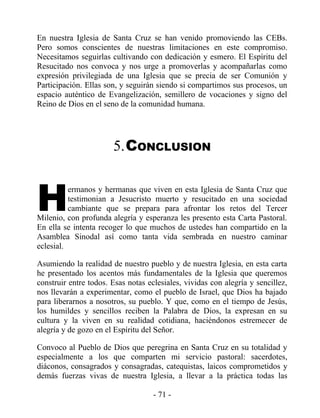 En nuestra Iglesia de Santa Cruz se han venido promoviendo las CEBs.
Pero somos conscientes de nuestras limitaciones en este compromiso.
Necesitamos seguirlas cultivando con dedicación y esmero. El Espíritu del
Resucitado nos convoca y nos urge a promoverlas y acompañarlas como
expresión privilegiada de una Iglesia que se precia de ser Comunión y
Participación. Ellas son, y seguirán siendo si compartimos sus procesos, un
espacio auténtico de Evangelización, semillero de vocaciones y signo del
Reino de Dios en el seno de la comunidad humana.




                       5.CONCLUSION



H
          ermanos y hermanas que viven en esta Iglesia de Santa Cruz que
          testimonian a Jesucristo muerto y resucitado en una sociedad
          cambiante que se prepara para afrontar los retos del Tercer
Milenio, con profunda alegría y esperanza les presento esta Carta Pastoral.
En ella se intenta recoger lo que muchos de ustedes han compartido en la
Asamblea Sinodal así como tanta vida sembrada en nuestro caminar
eclesial.

Asumiendo la realidad de nuestro pueblo y de nuestra Iglesia, en esta carta
he presentado los acentos más fundamentales de la Iglesia que queremos
construir entre todos. Esas notas eclesiales, vividas con alegría y sencillez,
nos llevarán a experimentar, como el pueblo de Israel, que Dios ha bajado
para liberarnos a nosotros, su pueblo. Y que, como en el tiempo de Jesús,
los humildes y sencillos reciben la Palabra de Dios, la expresan en su
cultura y la viven en su realidad cotidiana, haciéndonos estremecer de
alegría y de gozo en el Espíritu del Señor.

Convoco al Pueblo de Dios que peregrina en Santa Cruz en su totalidad y
especialmente a los que comparten mi servicio pastoral: sacerdotes,
diáconos, consagrados y consagradas, catequistas, laicos comprometidos y
demás fuerzas vivas de nuestra Iglesia, a llevar a la práctica todas las

                                    - 71 -
 