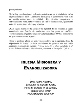 pocas personas.

38.No hay coordinación ni suficiente participación de la ciudadanía en las
organizaciones de base. La mayoría de la gente es conformista y con falta
de sentido crítico sobre la realidad. Hay división, competencia y
enfrentamiento entre juntas vecinales en vez de coordinación, igualmente
entre las instituciones públicas y privadas.

39.La Iglesia lucha por la justicia y la dignidad de las personas, a veces
cumpliendo una función de mediación entre las partes en conflicto.
También algunas Organizaciones No Gubernamentales (ONGs) contribuyen
en gran manera en este aspecto.

40.En el contexto global de esta visión pastoral de la realidad, desde la
experiencia del Pueblo de Dios, recordamos las palabras con que Jesús
comenzó su ministerio público: “Ya se cumplió el plazo señalado, y el
Reino de Dios está cerca. Conviértanse y crean en el Evangelio” (Mc 1,15).




             IGLESIA MISIONERA Y
                  EVANGELIZADORA


                        Dios Padre Nuestro,
                    Envíanos tu Espíritu Santo,
                  y nos dé audacia en el trabajo,
                        alegría en el servir
                     y valentía para anunciar

                                  - 90 -
 