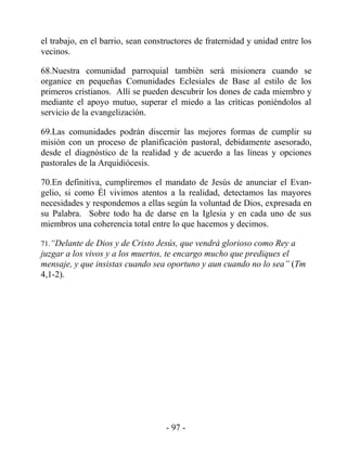 el trabajo, en el barrio, sean constructores de fraternidad y unidad entre los
vecinos.

68.Nuestra comunidad parroquial también será misionera cuando se
organice en pequeñas Comunidades Eclesiales de Base al estilo de los
primeros cristianos. Allí se pueden descubrir los dones de cada miembro y
mediante el apoyo mutuo, superar el miedo a las críticas poniéndolos al
servicio de la evangelización.

69.Las comunidades podrán discernir las mejores formas de cumplir su
misión con un proceso de planificación pastoral, debidamente asesorado,
desde el diagnóstico de la realidad y de acuerdo a las líneas y opciones
pastorales de la Arquidiócesis.

70.En definitiva, cumpliremos el mandato de Jesús de anunciar el Evan-
gelio, si como Él vivimos atentos a la realidad, detectamos las mayores
necesidades y respondemos a ellas según la voluntad de Dios, expresada en
su Palabra. Sobre todo ha de darse en la Iglesia y en cada uno de sus
miembros una coherencia total entre lo que hacemos y decimos.

71.“Delante de Dios y de Cristo Jesús, que vendrá glorioso como Rey a
juzgar a los vivos y a los muertos, te encargo mucho que prediques el
mensaje, y que insistas cuando sea oportuno y aun cuando no lo sea” (Tm
4,1-2).




                                    - 97 -
 