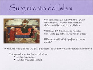Surgimiento del Islam
                                      A comienzos del siglo VII Abu I-Oasim
                                     Muhammad ibn ‘Abd Allah al-Hashimi
                                     al-Qurashi (Mahoma) funda el Islam.

                                      El Islam (Al-Islam) es una religión
                                     monoteísta que significa “sumisión a Dios”

                                      Musulmán (Muslim) significa “el que se
                                     somete”

 Mahoma muere en 632 d.C. Abu Bakr y Alí fueron nombrados sucesores de Mahoma

     Surgen dos sectas dentro del Islam:
         Shiítas ( sectarios)
         Sunitas (tradicionalistas)
 