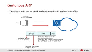 Page 22
Copyright © 2018 Huawei Technologies Co., Ltd. All rights reserved.
Gratuitous ARP
 Gratuitous ARP can be used to detect whether IP addresses conflict.
Host A
10.0.0.1/24
00-01-02-03-04-AA
Destination IP address: 10.0.0.1
Source IP address: 10.0.0.1
Destination MAC address: 00-00-00-00-00-00
Source MAC address: 00-01-02-03-04-AA
Source MAC address:
00-01-02-03-04-AA
Destination MAC address:
FF-FF-FF-FF-FF-FF
ARP
ETH_II FCS
 