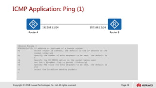 Page 24
Copyright © 2018 Huawei Technologies Co., Ltd. All rights reserved.
ICMP Application: Ping (1)
Router A Router B
192.168.1.1/24 192.168.1.2/24
<Router A>ping ?
STRING<1-255> IP address or hostname of a remote system
-a Select source IP address, the default is the IP address of the
output interface
-c Specify the number of echo requests to be sent, the default is
5
-d Specify the SO_DEBUG option on the socket being used
-f Set Don't Fragment flag in packet (IPv4-only)
-h Specify TTL value for echo requests to be sent, the default is
255
-i Select the interface sending packets
…
 