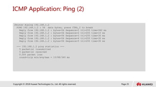 Page 25
Copyright © 2018 Huawei Technologies Co., Ltd. All rights reserved.
ICMP Application: Ping (2)
[Router A]ping 192.168.1.2
PING 192.168.1.2 : 56 data bytes, press CTRL_C to break
Reply from 192.168.1.2 : bytes=56 Sequence=1 ttl=255 time=340 ms
Reply from 192.168.1.2 : bytes=56 Sequence=2 ttl=255 time=10 ms
Reply from 192.168.1.2 : bytes=56 Sequence=3 ttl=255 time=30 ms
Reply from 192.168.1.2 : bytes=56 Sequence=4 ttl=255 time=30 ms
Reply from 192.168.1.2 : bytes=56 Sequence=5 ttl=255 time=30 ms
--- 192.168.1.2 ping statistics ---
5 packet(s) transmitted
5 packet(s) received
0.00% packet loss
round-trip min/avg/max = 10/88/340 ms
 