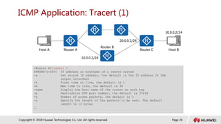 Page 26
Copyright © 2018 Huawei Technologies Co., Ltd. All rights reserved.
ICMP Application: Tracert (1)
Host A Host B
Router A Router C
Router B
10.0.0.2/24
20.0.0.2/24
30.0.0.2/24
<Router A>tracert ?
STRING<1-255> IP address or hostname of a remote system
-a Set source IP address, the default is the IP address of the
output interface
-f First time to live, the default is 1
-m Max time to live, the default is 30
-name Display the host name of the router on each hop
-p Destination UDP port number, the default is 33434
-q Number of probe packets, the default is 3
-s Specify the length of the packets to be sent. The default
length is 12 bytes
…
 