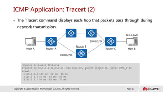 Page 27
Copyright © 2018 Huawei Technologies Co., Ltd. All rights reserved.
ICMP Application: Tracert (2)
 The Tracert command displays each hop that packets pass through during
network transmission.
<Router A>tracert 30.0.0.2
Tracert to 30.0.0.2(30.0.0.2), max hops:30, packet length:40, press CTRL_C to
break
1 10.0.0.2 130 ms 50 ms 40 ms
2 20.0.0.2 80 ms 60 ms 80 ms
3 30.0.0.2 80 ms 60 ms 70 ms
Host A Host B
Router A Router C
Router B
10.0.0.2/24
20.0.0.2/24
30.0.0.2/24
 