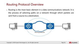 Page 28
Copyright © 2018 Huawei Technologies Co., Ltd. All rights reserved.
Routing Protocol Overview
 Routing is the most basic element in a data communications network. It is
the process of selecting paths on a network through which packets are
sent from a source to a destination.
Routing protocols
PC 1 PC 2
 