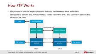 Page 43
Copyright © 2018 Huawei Technologies Co., Ltd. All rights reserved.
How FTP Works
 FTP provides an effective way to upload and download files between a server and a client.
 When used to transmit data, FTP establishes a control connection and a data connection between the
server and the client..
User User interface
Process control
Data transmission
process
File system
Process control
Data transmission
process
File system
Client Server
Control connection
Data connection
 