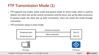 Page 44
Copyright © 2018 Huawei Technologies Co., Ltd. All rights reserved.
FTP Transmission Mode (1)
 FTP supports two modes: active mode and passive mode. In active mode, which is used by
default, the client sets up the control connection and the server sets up the data connection.
In passive mode, the client sets up both connections. Users can switch the mode through
commands.
 FTP connection setup in active mode:
Temporary port
Temporary port
Port 21
Port 20
Control connection
Data connection
FTP Client FTP Server
 