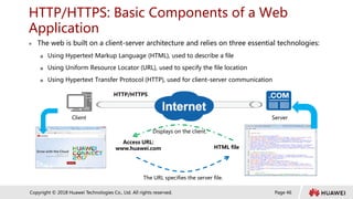 Page 46
Copyright © 2018 Huawei Technologies Co., Ltd. All rights reserved.
HTTP/HTTPS: Basic Components of a Web
Application
 The web is built on a client-server architecture and relies on three essential technologies:
 Using Hypertext Markup Language (HTML), used to describe a file
 Using Uniform Resource Locator (URL), used to specify the file location
 Using Hypertext Transfer Protocol (HTTP), used for client-server communication
Server
Client
Access URL:
www.huawei.com
HTTP/HTTPS
HTML file
The URL specifies the server file.
Displays on the client.
 