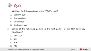 Page 49
Copyright © 2018 Huawei Technologies Co., Ltd. All rights reserved.
Quiz
1. Which of the following is not in the TCP/IP model?
A. Data link layer
B. Transport layer
C. Session layer
D. Application layer
2. Which of the following packets is the first packet of the TCP three-way
handshake?
A. SYN+ACK
B. SYN
C. ACK
D. FIN
 