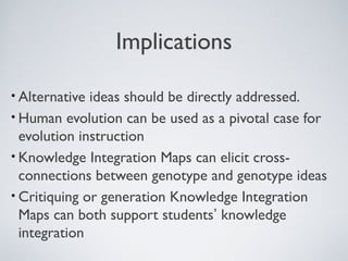 Implications

• Alternative ideas should be directly addressed.
• Human evolution can be used as a pivotal case for
  evolution instruction
• Knowledge Integration Maps can elicit cross-
  connections between genotype and genotype ideas
• Critiquing or generation Knowledge Integration
  Maps can both support students’ knowledge
  integration
 