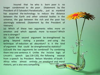 Insured that he who is born poor is no
longer condemned to die poor . (Statement by the
President of El Salvador) Paradoxically , just as mankind
has acquired the technology to reduce the distance
between the Earth and other celestial bodies in the
universe, the gap between the rich and the poor has
alarmingly widened. (Statement by the President of
Vietnam)
(a) Which of these two arguments relies more on
emotion and which appeals more to reason? Which
one is stronger?
(b) Could the second argument be strengthened by
going beyond stating a paradox and using the
technique of reduction ad absurdum? Is it the kind
of argument that could be strengthened by statistics?
(c)Could the two arguments be combined? Try combining
them into one sentence. 6 Unlike the incisive logic of
Lincoln's speech (pp.118-120), the following excerpt
from a speech by President Nelson Mandela of South I
Africa relies almost entirely on emotional and moral
rhetoric, yet is also very compelling.
 
