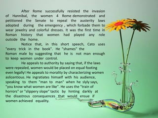 After Rome successfully resisted the invasion
of Hannibal, the women 4 Rome demonstrated and
petitioned the Senate to repeal the austerity laws
adopted during the emergency , which forbade them to
wear jewelry and colorful dresses. It was the first time in
Roman history that women had played any role
outside the home.
Notice that, in this short speech, Cato uses
"every trick in the book". He "shames" the
Roman male by suggesting that he is not man enough
to keep women under control.
He appeals to authority by saying that, if the laws
were repealed, women would be placed on equal footing
even legally! He appeals to morality by characterizing women
aslicentious. He ingratiates himself with his audience,
speaking to them "man to man" when he slyly says,
"you know what women are like". He uses the "train of
horrors" or "slippery slope“ tactic by hinting darkly at
the disastrous consequences that would ensue if
women achieved equality.
 