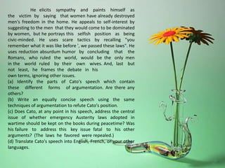 He elicits sympathy and paints himself as
the victim by saying that women have already destroyed
men's freedom in the home. He appeals to self-interest by
suggesting to the men that they would come to be dominated
by women, but he portrays this selfish position as being
civic-minded. He uses scare tactics by recalling "you
remember what it was like before ', we passed these laws". He
uses reduction absurdum humor by concluding that the
Romans, who ruled the world, would be the only men
in the world ruled by their own wives. And, last but
not least, he frames the debate in his
own terms, ignoring other issues.
(a) Identify the parts of Cato's speech which contain
these different forms of argumentation. Are there any
others?
(b) Write an equally concise speech using the same
techniques of argumentation to refute Cato's position.
(c) Does Cato, at any point in his speech, address the central
issue of whether emergency Austerity laws adopted in
wartime should be kept on the books during peacetime? Was
his failure to address this key issue fatal to his other
arguments? (The laws he favored were repealed.)
(d) Translate Cato's speech into English, French, or your other
languages.
 