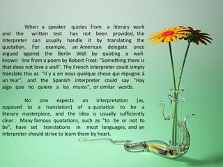 When a speaker quotes from a literary work
and the written text has not been provided, the
interpreter can usually handle it by translating the
quotation. For example, an American delegate once
argued against the Berlin Wall by quoting a well-
known line from a poem by Robert Frost: "Something there is
that does not love a wall". The French interpreter could simply
translate this as "Il y a en nous quelque chose qui répugne à
un mur", and the Spanish interpreter could say "Hay
algo que no quiere a los muros", or similar words.
No one expects an interpretation (as,
opposed to a translation) of a quotation to be a
literary masterpiece, and the idea is usually sufficiently
clear . Many famous quotations, such as "to be or not to
be", have set translations in most languages, and an
interpreter should strive to learn them by heart.
 
