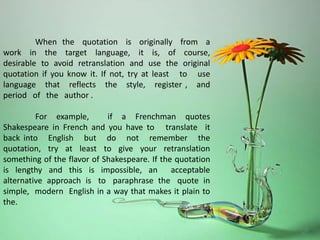 When the quotation is originally from a
work in the target language, it is, of course,
desirable to avoid retranslation and use the original
quotation if you know it. If not, try at least to use
language that reflects the style, register , and
period of the author .
For example, if a Frenchman quotes
Shakespeare in French and you have to translate it
back into English but do not remember the
quotation, try at least to give your retranslation
something of the flavor of Shakespeare. If the quotation
is lengthy and this is impossible, an acceptable
alternative approach is to paraphrase the quote in
simple, modern English in a way that makes it plain to
the.
 