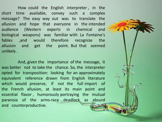 How could the English interpreter , in the
short time available, convey such a complex
message? The easy way out was to translate the
allusion and hope that everyone in the intended
audience (Western experts in chemical and
biological weapons) was familiar with La Fontaine's
fables ,and would therefore recognize the
allusion and get the point. But that seemed
unlikely .
And, given the importance of the message, it
was better not to take the chance. So, the interpreter
opted for transposition: looking for an approximately
equivalent reference drawn from English literature
which would preserve, if not the full import of
the French allusion, at least its main point and
essential flavor , humorously portraying the mutual
paranoia of the arms-race deadlock as absurd
and counterproductive.
 
