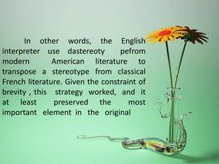 In other words, the English
interpreter use dastereoty pefrom
modern American literature to
transpose a stereotype from classical
French literature. Given the constraint of
brevity , this strategy worked, and it
at least preserved the most
important element in the original
 