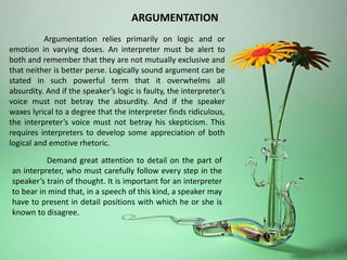 Argumentation relies primarily on logic and or
emotion in varying doses. An interpreter must be alert to
both and remember that they are not mutually exclusive and
that neither is better perse. Logically sound argument can be
stated in such powerful term that it overwhelms all
absurdity. And if the speaker’s logic is faulty, the interpreter’s
voice must not betray the absurdity. And if the speaker
waxes lyrical to a degree that the interpreter finds ridiculous,
the interpreter’s voice must not betray his skepticism. This
requires interpreters to develop some appreciation of both
logical and emotive rhetoric.
Demand great attention to detail on the part of
an interpreter, who must carefully follow every step in the
speaker’s train of thought. It is important for an interpreter
to bear in mind that, in a speech of this kind, a speaker may
have to present in detail positions with which he or she is
known to disagree.
ARGUMENTATION
 