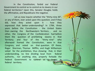 In the Constitution, forbid our Federal
Government to control as to control as to slavery in our
federal territories? Upon this, Senator Douglas holds
the affirmative, and Republicans the negative.
Let us now inquire whether the “thirty-nine 44”,
or any of them, ever acted upon this question; and if they
did, how they acted upon it - how they
expressed that better understanding? In 1784, three
years before the Constitution - the United States
then owning the Northwestern Territory , and no
other, the Congress of the Confederation had before
them the question of prohibiting slavery in that
Territory; and four of the "thirty nine" who
afterward framed the Constitution, were in that
Congress, and voted on that question. Of these,
Roger Sherman, Thomas Mifflin, and Hugh Williamson
voted for the prohibition, thus showing that, in their
understanding, no line dividing local from federal
authority , nor anything else, properly forbade the
Federal Government to control as to slavery in
federal territory.
 