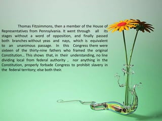 Thomas Fitzsimmons, then a member of the House of
Representatives from Pennsylvania. It went through all its
stages without a word of opposition, and finally passed
both branches without yeas and nays, which is equivalent
to an unanimous passage. In this Congress there were
sixteen of the thirty-nine fathers who framed the original
Constitution… This shows that, in their understanding, no line
dividing local from federal authority , nor anything in the
Constitution, properly forbade Congress to prohibit slavery in
the federal territory; else both their.
 