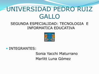 UNIVERSIDAD PEDRO RUIZ GALLO SEGUNDA ESPECIALIDAD: TECNOLOGIA  E INFORMATICA EDUCATIVA INTEGRANTES: 				Sonia YacchiMaturrano Marlitt Luna Gómez 