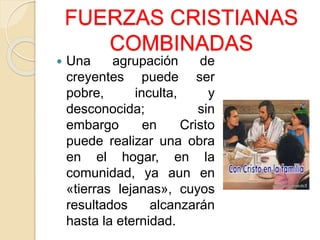 FUERZAS CRISTIANAS
COMBINADAS
 Una agrupación de
creyentes puede ser
pobre, inculta, y
desconocida; sin
embargo en Cristo
puede realizar una obra
en el hogar, en la
comunidad, ya aun en
«tierras lejanas», cuyos
resultados alcanzarán
hasta la eternidad.
 