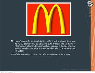 Mcdonald’s opera 2 cuentas de twitter. @Mcdonalds, el cual tiene más
                      de 4,700 seguidores, es utilizado para noticias de la marca e
                      información, ademas de servicio al consumidor (Estudios internos
                      revelan que la compañía es mencionada cada 10 a 20 segundos
                      en twitter.
                   @McCafe promociona la línea de cafes especializados de la línea.




                                                                         Rodrigo Bravo Y / Publicista Profesional / Director de Arte Digital

sábado 10 de julio de 2010
 