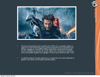 •   Durante el lanzamiento de la película de X-Men-3, La compañía utilizó su
                                 página de social networking para promocionarla.En esta se especiﬁcó que
                                 los que agregaran el perﬁl de X-Men obtendrían una función exclusiva.
                                 Como resultado de ese plan de social media, casi 3 millones de miembros
                                 de la comunidad myspace.com agregó a X-men como perﬁl en sólo 1 mes.


                             •   La película obtuvo una gran apertura y se convirtió en la cuarta película en
                                 generar más dinero en la historia del box-ofﬁce.




                                                                                               Rodrigo Bravo Y / Publicista Profesional / Director de Arte Digital

sábado 10 de julio de 2010
 
