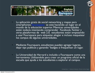 •       La aplicación gratis de social networking y mapas para
                             smartphones: Foursquare se está haciendo un lugar en el
                             mundo de la educación superior. Mientras universidades
                             están todavía intentando comprender Facebook, Twitter y
                             otras plataformas de web 2.0, estudiantes están empezando
                             a usar Foursquare para etiquetar, elogiar e incluso maquetear
                             los campus de algunas universidades.

                     •       Mediante Foursquare, estudiantes pueden agregar lugares,
                             dejar tips publicos y ganando “badges si frequentan un lugar.

                     •       La Universidad de Harvard a incluido a Foursquare como una
                             herramienta. Utilizandola para crear un programa oﬁcial de la
                             escuela que ayuda a los estudiantes a explorar el campus.


                                                                      Rodrigo Bravo Y / Publicista Profesional / Director de Arte Digital

sábado 10 de julio de 2010
 