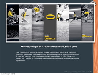 Usuarios participan en el Tour de France via web, twitter y sms


                             Nike creó un robot llamado “Challkbot” que escribía mensajes en tiza en el pavimento y
                             superﬁcies donde era el tour. Nike dio a las personas alrededor del mundo la oportunidad
                             de tener sus mensajes inspiracionales escritos en tiza en el tour via WearYellow.com,
                             tweet o sms. Después los usuarios recibían un link donde podían ver su mensaje escrito en
                             el pavimento.




                                                                                                Rodrigo Bravo Y / Publicista Profesional / Director de Arte Digital

sábado 10 de julio de 2010
 