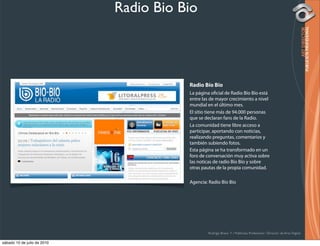 Radio Bio Bio



                                        Radio Bío Bío
                                        La página o cial de Radio Bío Bío está
                                        entre las de mayor crecimiento a nivel
                                        mundial en el último mes.
                                        El sitio tiene más de 94.000 personas
                                        que se declaran fans de la Radio.
                                        La comunidad tiene libre acceso a
                                        participar, aportando con noticias,
                                        realizando preguntas, comentarios y
                                        también subiendo fotos.
                                        Esta página se ha transformado en un
                                        foro de conversación muy activa sobre
                                        las noticas de radio Bío Bío y sobre
                                        otras pautas de la propia comunidad.

                                        Agencia: Radio Bío Bío




                                                Rodrigo Bravo Y / Publicista Profesional / Director de Arte Digital

sábado 10 de julio de 2010
 