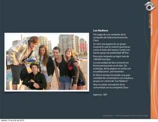 Los Nadiens
                             Fan page de una campaña de la
                             compañía de telecomunicaciones
                             Claro.
                             Se creó una pagina de un grupo
                             musical el cual se intentó posicionar
                             como el éxito del verano. Contó con
                             fuerte apoyo de publicidad oﬀ line.
                             Para esta campaña se logró más de
                             148.000 inscritos.
                             La comunidad de fans comentó en
                             forma permanente en el sitio. Sin
                             embargo, dicha página no contó con
                             actualizaciones permanentes .
                             El último tiempo ha tenido una gran
                             cantidad de comentarios con insultos y
                             grupos en contra de “Los Nadiens”
                             Hoy no existe vinculación de la
                             comunidad con la compañía Claro.

                             Agencia: 180º




                                      Rodrigo Bravo Y / Publicista Profesional / Director de Arte Digital

sábado 10 de julio de 2010
 