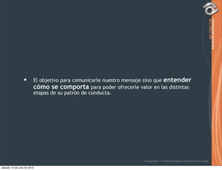 •       El objetivo para comunicarle nuestro mensaje sino que entender
                         cómo se comporta para poder ofrecerle valor en las distintas
                         etapas de su patrón de conducta.




                                                                    Rodrigo Bravo Y / Publicista Profesional / Director de Arte Digital

sábado 10 de julio de 2010
 