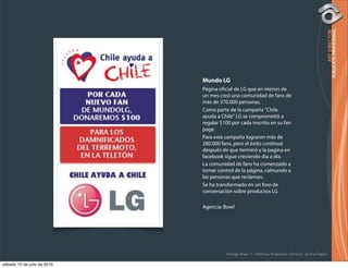 Mundo LG
                             Página o cial de LG que en menos de
                             un mes creó una comunidad de fans de
                             más de 370.000 personas.
                             Como parte de la campaña "Chile
                             ayuda a Chile" LG se comprometió a
                             regalar $100 por cada inscrito en su fan
                             page.
                             Para esta campaña lograron más de
                             280.000 fans, pero el éxito continuó
                             después de que terminó y la pagina en
                             facebook sigue creciendo día a día.
                             La comunidad de fans ha comenzado a
                             tomar control de la página, calmando a
                             las personas que reclaman.
                             Se ha transformado en un foro de
                             conversación sobre productos LG

                             Agencia: Bowl




                                       Rodrigo Bravo Y / Publicista Profesional / Director de Arte Digital

sábado 10 de julio de 2010
 