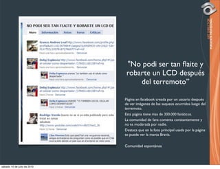 "No podi ser tan ﬂaite y
                              robarte un LCD después
                                  del terremoto”

                             Página en facebook creada por un usuario después
                             de ver imágenes de los saqueos ocurridos luego del
                             terremoto.
                             Esta página tiene mas de 330.000 fanáticos.
                             La comunidad de fans comenta constantemente y
                             no es moderada por nadie.
                             Destaca que en la foto principal usada por la página
                             se puede ver la marca Bravia.

                             Comunidad espontánea




sábado 10 de julio de 2010
 
