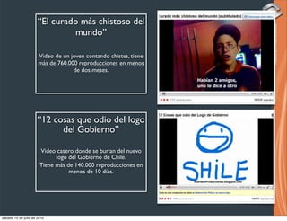 “El curado más chistoso del
                                mundo”

                      Video de un joven contando chistes, tiene
                      más de 760.000 reproducciones en menos
                                   de dos meses.




                      “12 cosas que odio del logo
                            del Gobierno”

                       Video casero donde se burlan del nuevo
                             logo del Gobierno de Chile.
                       Tiene más de 140.000 reproducciones en
                                  menos de 10 días.




sábado 10 de julio de 2010
 