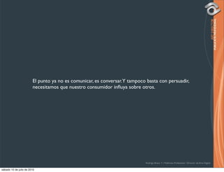 El punto ya no es comunicar, es conversar. Y tampoco basta con persuadir,
                        necesitamos que nuestro consumidor inﬂuya sobre otros.




                                                                            Rodrigo Bravo Y / Publicista Profesional / Director de Arte Digital

sábado 10 de julio de 2010
 