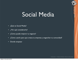 Social Media
                 • ¿Qué es Social Media?

                 • ¿ Por qué considerarlo?

                 • ¿Cómo puede mejorar tu negocio?

                 • ¿Cómo usarlo para que crezca tu empresa y enganchar tu comunidad?

                 • Donde empezar




                                                                      Rodrigo Bravo Y / Publicista Profesional / Director de Arte Digital

sábado 10 de julio de 2010
 