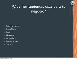 ¿Que herramientas usas para tu
                                   negocio?


        ‣ Laptop o desktop
        ‣ Smart Phone
        ‣ Email
        ‣ Newsletter
        ‣ Face to Face
        ‣ Eventos en vivo
        ‣ Website




                                              Rodrigo Bravo Y / Publicista Profesional / Director de Arte Digital

sábado 10 de julio de 2010
 