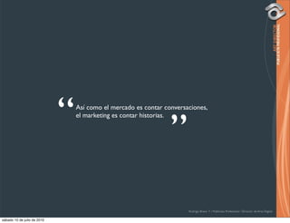 “   Así como el mercado es contar conversaciones,



                                                                 ”
                                 el marketing es contar historias.




                                                                       Rodrigo Bravo Y / Publicista Profesional / Director de Arte Digital

sábado 10 de julio de 2010
 