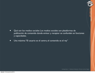 •       Qué son los medios sociales Los medios sociales son plataformas de
                        publicación de contenido donde emisor y receptor se confunden en funciones
                        y capacidades.

                •       Una máxima: “El usuario es el centro, el contenido es el rey”




                                                                              Rodrigo Bravo Y / Publicista Profesional / Director de Arte Digital

sábado 10 de julio de 2010
 